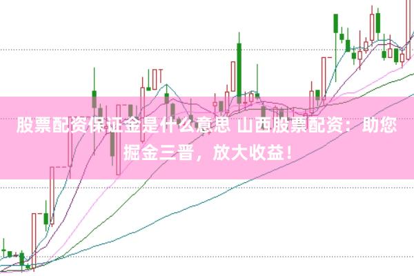 股票配资保证金是什么意思 山西股票配资：助您掘金三晋，放大收益！
