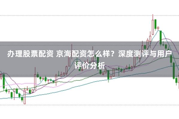 办理股票配资 京海配资怎么样？深度测评与用户评价分析
