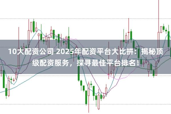 10大配资公司 2025年配资平台大比拼：揭秘顶级配资服务，探寻最佳平台排名！
