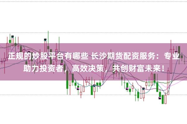正规的炒股平台有哪些 长沙期货配资服务：专业助力投资者，高效决策，共创财富未来！