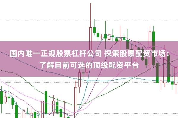 国内唯一正规股票杠杆公司 探索股票配资市场：了解目前可选的顶级配资平台