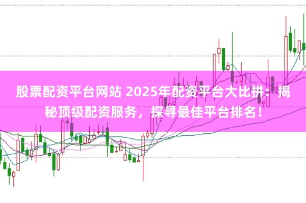 股票配资平台网站 2025年配资平台大比拼：揭秘顶级配资服务，探寻最佳平台排名！
