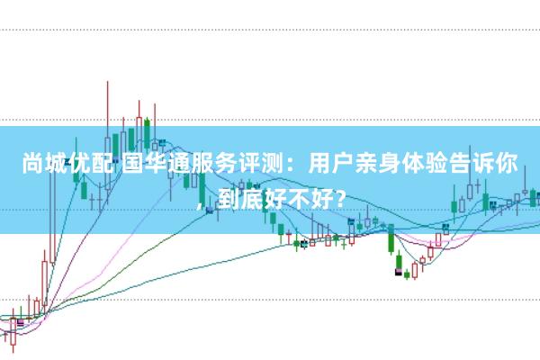 尚城优配 国华通服务评测：用户亲身体验告诉你，到底好不好？