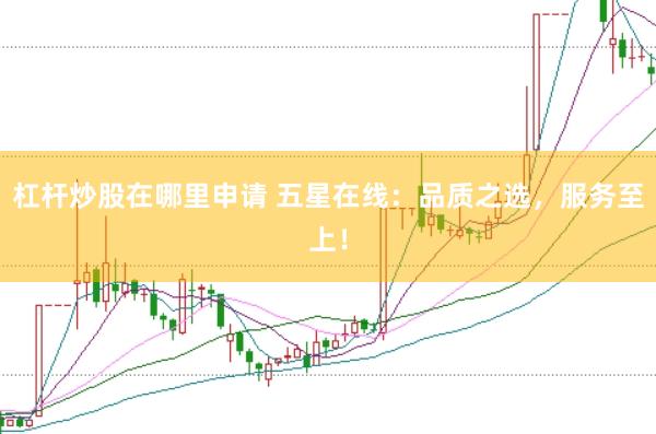 杠杆炒股在哪里申请 五星在线：品质之选，服务至上！