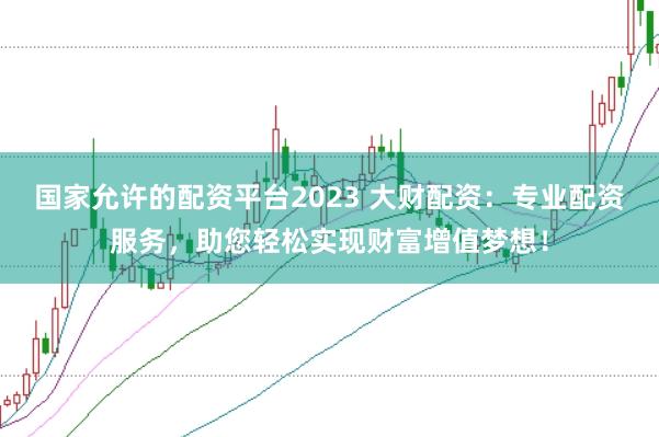 国家允许的配资平台2023 大财配资：专业配资服务，助您轻松实现财富增值梦想！