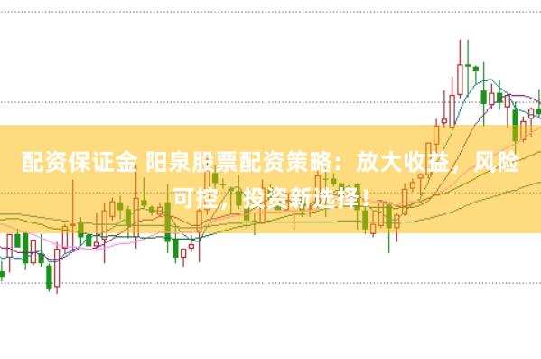 配资保证金 阳泉股票配资策略：放大收益，风险可控，投资新选择！
