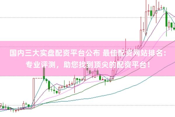 国内三大实盘配资平台公布 最佳配资网站排名：专业评测，助您找到顶尖的配资平台！