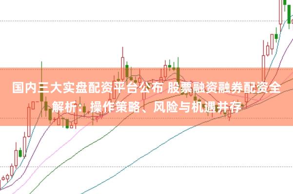 国内三大实盘配资平台公布 股票融资融券配资全解析：操作策略、风险与机遇并存