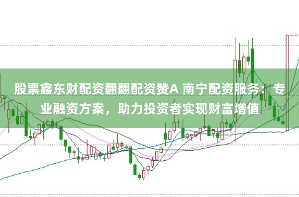 股票鑫东财配资翻翻配资赞A 南宁配资服务：专业融资方案，助力投资者实现财富增值