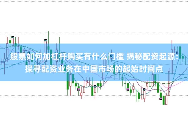 股票如何加杠杆购买有什么门槛 揭秘配资起源：探寻配资业务在中国市场的起始时间点
