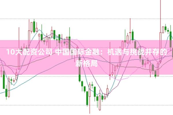 10大配资公司 中国国际金融：机遇与挑战并存的新格局