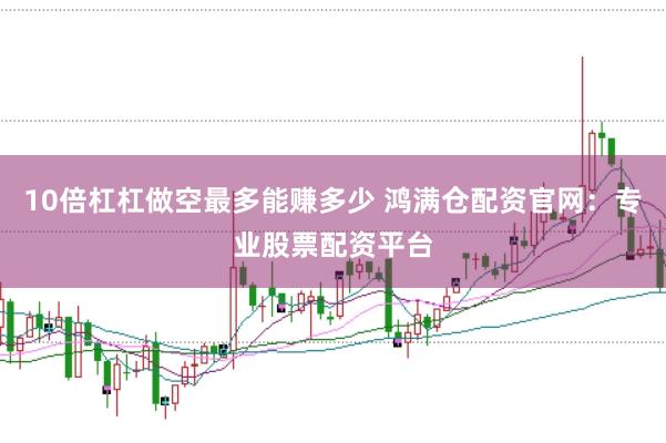 10倍杠杠做空最多能赚多少 鸿满仓配资官网：专业股票配资平台