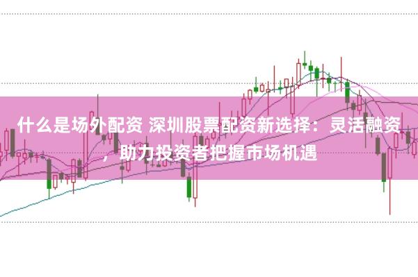 什么是场外配资 深圳股票配资新选择：灵活融资，助力投资者把握市场机遇