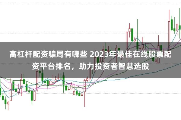 高杠杆配资骗局有哪些 2023年最佳在线股票配资平台排名，助力投资者智慧选股