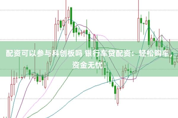 配资可以参与科创板吗 银行车贷配资：轻松购车，资金无忧！