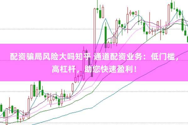 配资骗局风险大吗知乎 通道配资业务：低门槛，高杠杆，助您快速盈利！