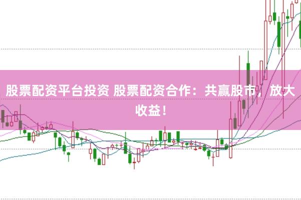 股票配资平台投资 股票配资合作：共赢股市，放大收益！