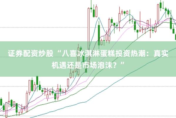 证券配资炒股 “八喜冰淇淋蛋糕投资热潮：真实机遇还是市场泡沫？”