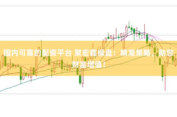 国内可靠的配资平台 聚宏鑫操盘：精准策略，助您财富增值！