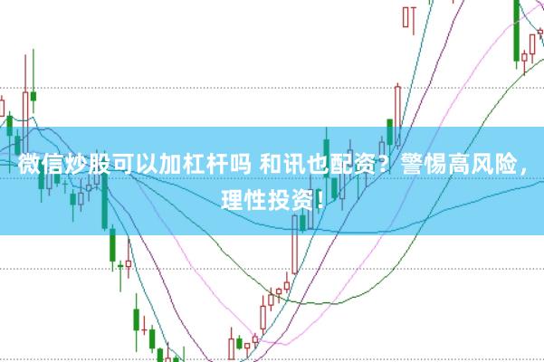 微信炒股可以加杠杆吗 和讯也配资？警惕高风险，理性投资！