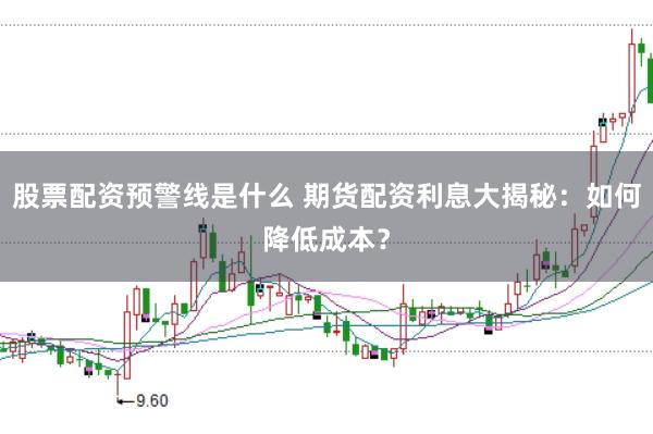 股票配资预警线是什么 期货配资利息大揭秘：如何降低成本？