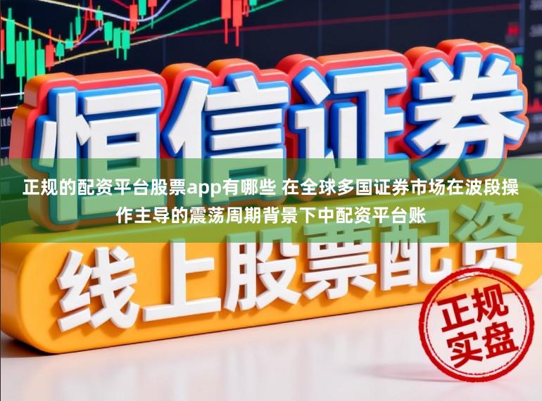正规的配资平台股票app有哪些 在全球多国证券市场在波段操作主导的震荡周期背景下中配资平台账