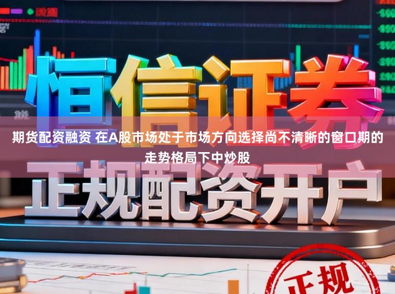期货配资融资 在A股市场处于市场方向选择尚不清晰的窗口期的走势格局下中炒股