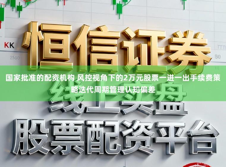 国家批准的配资机构 风控视角下的2万元股票一进一出手续费策略迭代周期管理认知偏差