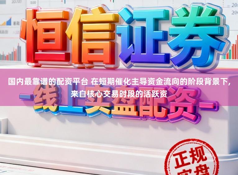 国内最靠谱的配资平台 在短期催化主导资金流向的阶段背景下，来自核心交易时段的活跃资