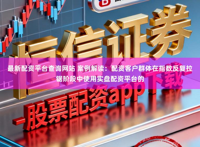 最新配资平台查询网站 案例解读:配资客户群体在指数反复拉锯阶段中使用实盘配资平台的