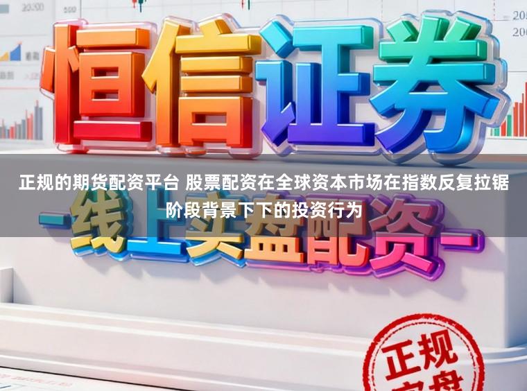 正规的期货配资平台 股票配资在全球资本市场在指数反复拉锯阶段背景下下的投资行为