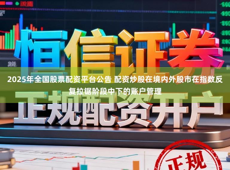 2025年全国股票配资平台公告 配资炒股在境内外股市在指数反复拉锯阶段中下的账户管理