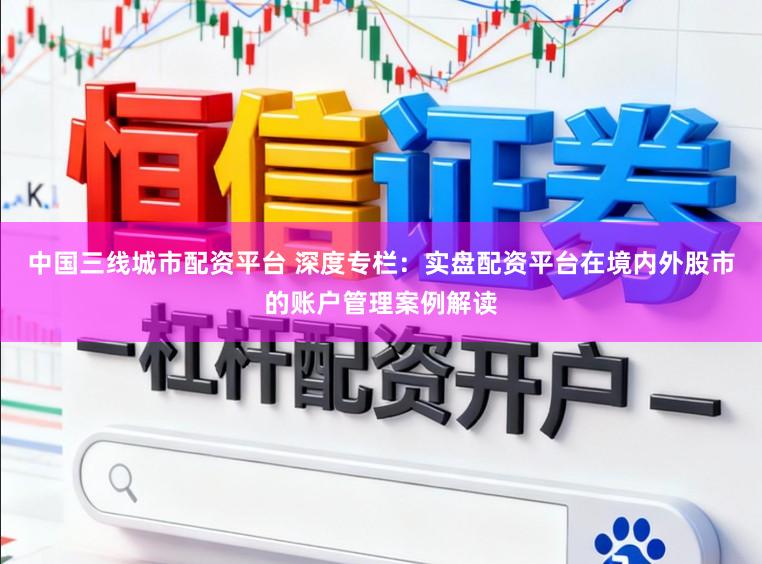 中国三线城市配资平台 深度专栏：实盘配资平台在境内外股市的账户管理案例解读