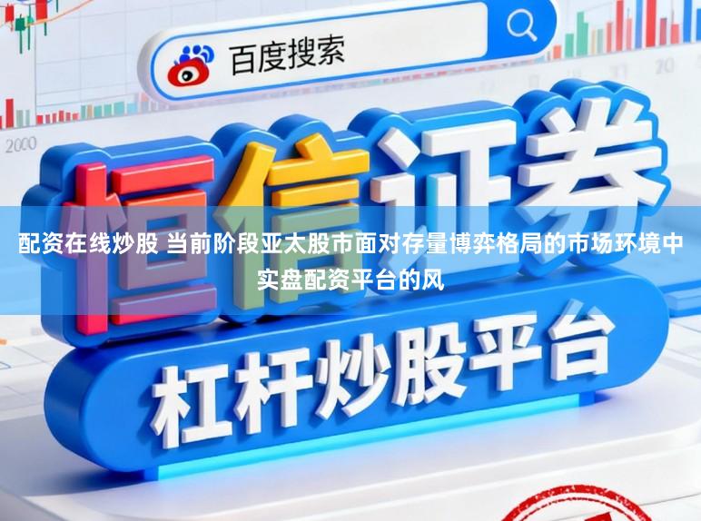 配资在线炒股 当前阶段亚太股市面对存量博弈格局的市场环境中实盘配资平台的风