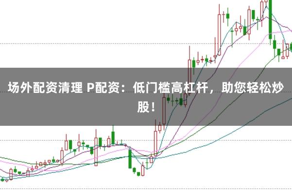 场外配资清理 P配资：低门槛高杠杆，助您轻松炒股！